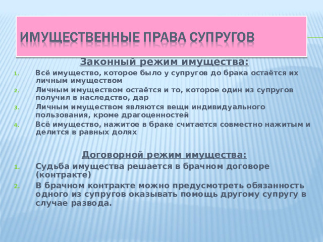 Законный режим имущества: Всё имущество, которое было у супругов до брака остаётся их личным имуществом Личным имуществом остаётся и то, которое один из супругов получил в наследство, дар Личным имуществом являются вещи индивидуального пользования, кроме драгоценностей Всё имущество, нажитое в браке считается совместно нажитым и делится в равных долях  Договорной режим имущества: Судьба имущества решается в брачном договоре (контракте) В брачном контракте можно предусмотреть обязанность одного из супругов оказывать помощь другому супругу в случае развода.  