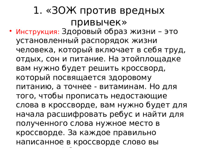1. «ЗОЖ против вредных привычек» Инструкция: Здоровый образ жизни – это установленный распорядок жизни человека, который включает в себя труд, отдых, сон и питание. На этойплощадке вам нужно будет решить кроссворд, который посвящается здоровому питанию, а точнее - витаминам. Но для того, чтобы прописать недостающие слова в кроссворде, вам нужно будет для начала расшифровать ребус и найти для полученного слова нужное место в кроссворде. За каждое правильно написанное в кроссворде слово вы получаете 1 балл. 