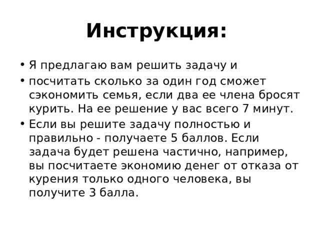 Инструкция: Я предлагаю вам решить задачу и посчитать сколько за один год сможет сэкономить семья, если два ее члена бросят курить. На ее решение у вас всего 7 минут. Если вы решите задачу полностью и правильно - получаете 5 баллов. Если задача будет решена частично, например, вы посчитаете экономию денег от отказа от курения только одного человека, вы получите 3 балла. 