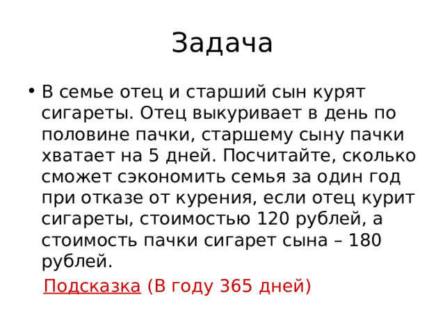 Задача В семье отец и старший сын курят сигареты. Отец выкуривает в день по половине пачки, старшему сыну пачки хватает на 5 дней. Посчитайте, сколько сможет сэкономить семья за один год при отказе от курения, если отец курит сигареты, стоимостью 120 рублей, а стоимость пачки сигарет сына – 180 рублей.  Подсказка (В году 365 дней) 