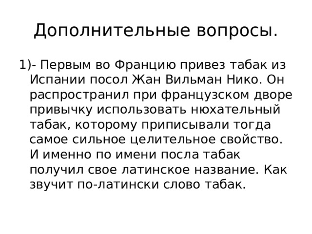 Дополнительные вопросы. 1)- Первым во Францию привез табак из Испании посол Жан Вильман Нико. Он распространил при французском дворе привычку использовать нюхательный табак, которому приписывали тогда самое сильное целительное свойство. И именно по имени посла табак получил свое латинское название. Как звучит по-латински слово табак. 