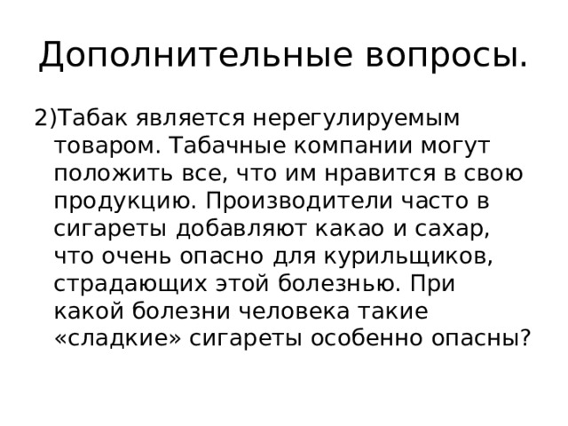Дополнительные вопросы. 2)Табак является нерегулируемым товаром. Табачные компании могут положить все, что им нравится в свою продукцию. Производители часто в сигареты добавляют какао и сахар, что очень опасно для курильщиков, страдающих этой болезнью. При какой болезни человека такие «сладкие» сигареты особенно опасны? 