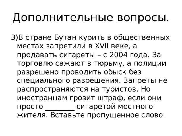 Дополнительные вопросы. 3)В стране Бутан курить в общественных местах запретили в XVII веке, а продавать сигареты – с 2004 года. За торговлю сажают в тюрьму, а полиции разрешено проводить обыск без специального разрешения. Запреты не распространяются на туристов. Но иностранцам грозит штраф, если они просто ________ сигаретой местного жителя. Вставьте пропущенное слово. 