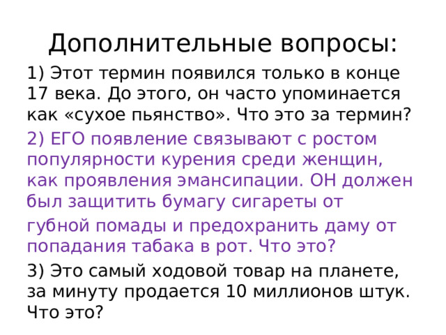 Дополнительные вопросы: 1) Этот термин появился только в конце 17 века. До этого, он часто упоминается как «сухое пьянство». Что это за термин? 2) ЕГО появление связывают с ростом популярности курения среди женщин, как проявления эмансипации. ОН должен был защитить бумагу сигареты от губной помады и предохранить даму от попадания табака в рот. Что это? 3) Это самый ходовой товар на планете, за минуту продается 10 миллионов штук. Что это? 