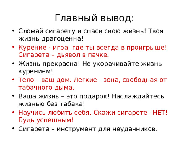Главный вывод: Сломай сигарету и спаси свою жизнь! Твоя жизнь драгоценна! Курение - игра, где ты всегда в проигрыше! Сигарета – дьявол в пачке. Жизнь прекрасна! Не укорачивайте жизнь курением! Тело – ваш дом. Легкие - зона, свободная от табачного дыма. Ваша жизнь – это подарок! Наслаждайтесь жизнью без табака! Научись любить себя. Скажи сигарете –НЕТ! Будь успешным! Сигарета – инструмент для неудачников. 