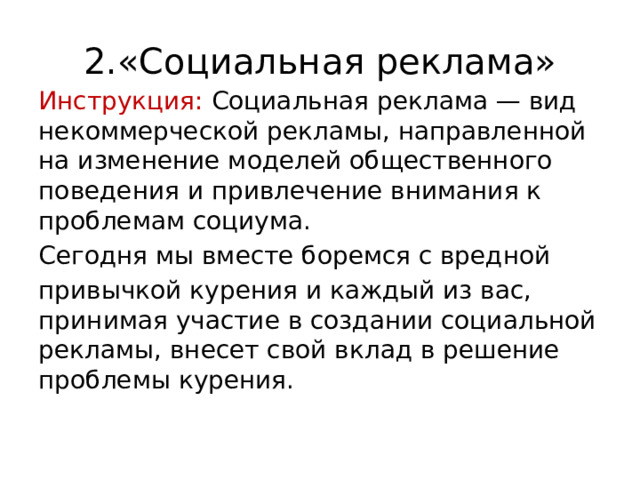 2.«Социальная реклама» Инструкция: Социальная реклама — вид некоммерческой рекламы, направленной на изменение моделей общественного поведения и привлечение внимания к проблемам социума. Сегодня мы вместе боремся с вредной привычкой курения и каждый из вас, принимая участие в создании социальной рекламы, внесет свой вклад в решение проблемы курения. 