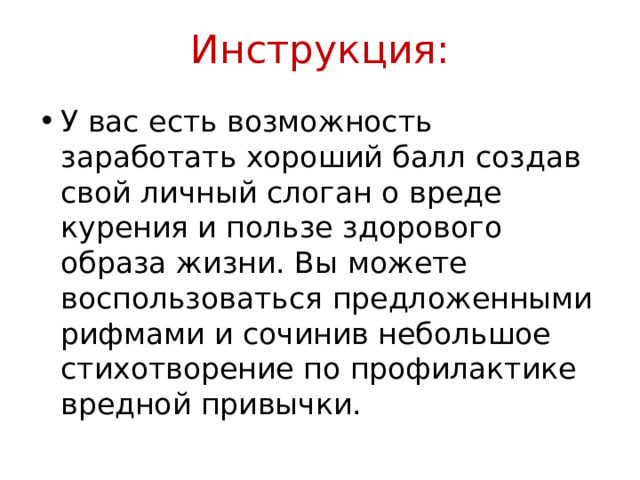 Инструкция: У вас есть возможность заработать хороший балл создав свой личный слоган о вреде курения и пользе здорового образа жизни. Вы можете воспользоваться предложенными рифмами и сочинив небольшое стихотворение по профилактике вредной привычки. 
