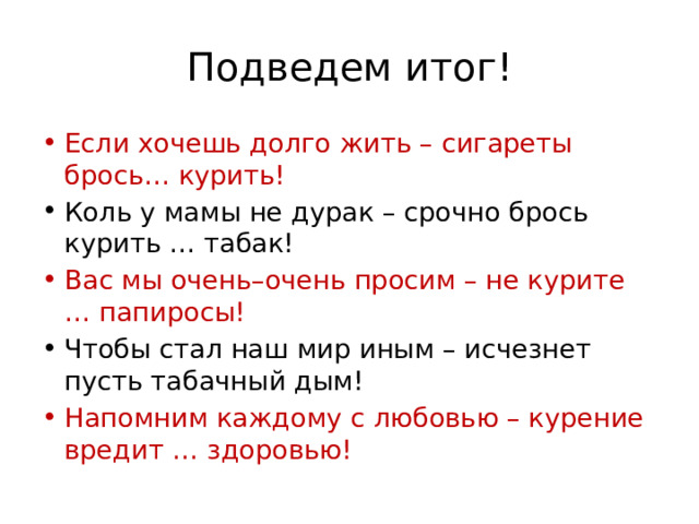 Подведем итог! Если хочешь долго жить – сигареты брось… курить! Коль у мамы не дурак – срочно брось курить … табак! Вас мы очень–очень просим – не курите … папиросы! Чтобы стал наш мир иным – исчезнет пусть табачный дым! Напомним каждому с любовью – курение вредит … здоровью! 