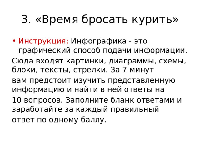 3. «Время бросать курить» Инструкция: Инфографика - это графический способ подачи информации. Сюда входят картинки, диаграммы, схемы, блоки, тексты, стрелки. За 7 минут вам предстоит изучить представленную информацию и найти в ней ответы на 10 вопросов. Заполните бланк ответами и заработайте за каждый правильный ответ по одному баллу. 