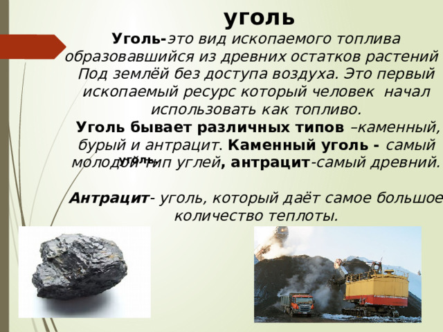  уголь Уголь- это вид ископаемого топлива образовавшийся из древних остатков растений . Под землёй без доступа воздуха. Это первый ископаемый ресурс который человек начал использовать как топливо.  Уголь бывает различных типов –каменный, бурый и антрацит . Каменный уголь - самый молодой тип углей , антрацит -самый древний.  Антрацит - уголь, который даёт самое большое количество теплоты. .  уголь.   