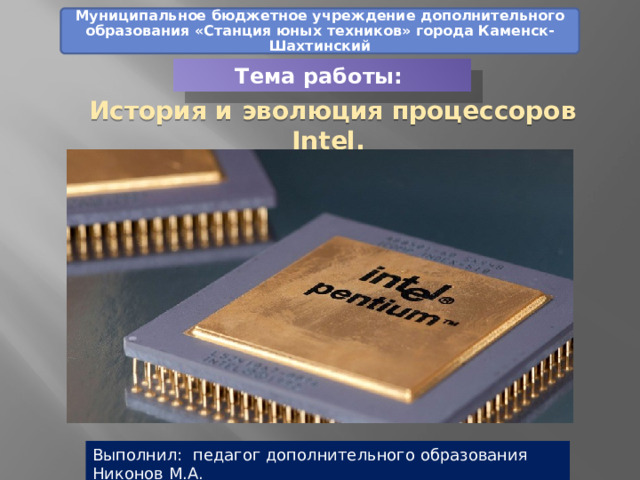 Муниципальное бюджетное учреждение дополнительного образования «Станция юных техников» города Каменск-Шахтинский Тема работы: История и эволюция процессоров Intel. Часть 1 Выполнил: педагог дополнительного образования Никонов М.А. 