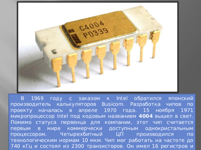  В 1969 году с заказом к Intel обратился японский производитель калькуляторов Busicom. Разработка чипов по проекту началась в апреле 1970 года. 15 ноября 1971 микропроцессор Intel под кодовым названием 4004 вышел в свет. Помимо статуса первенца для компании, этот чип считается первым в мире коммерчески доступным однокристальным процессором. Четырехбитный ЦП производился по технологическим нормам 10 мкм. Чип мог работать на частоте до 740 кГц и состоял из 2300 транзисторов. Он имел 16 регистров и поддерживал 46 инструкций. Адресуемая память составляла 640 байт, а память для команд — 4 КБ. 