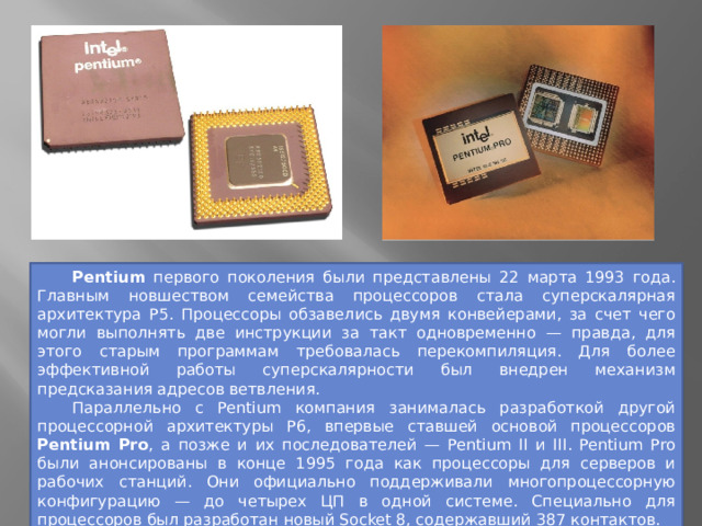  Pentium первого поколения были представлены 22 марта 1993 года. Главным новшеством семейства процессоров стала суперскалярная архитектура P5. Процессоры обзавелись двумя конвейерами, за счет чего могли выполнять две инструкции за такт одновременно — правда, для этого старым программам требовалась перекомпиляция. Для более эффективной работы суперскалярности был внедрен механизм предсказания адресов ветвления.  Параллельно с Pentium компания занималась разработкой другой процессорной архитектуры P6, впервые ставшей основой процессоров Pentium Pro , а позже и их последователей — Pentium II и III. Pentium Pro были анонсированы в конце 1995 года как процессоры для серверов и рабочих станций. Они официально поддерживали многопроцессорную конфигурацию — до четырех ЦП в одной системе. Специально для процессоров был разработан новый Socket 8, содержавший 387 контактов. 