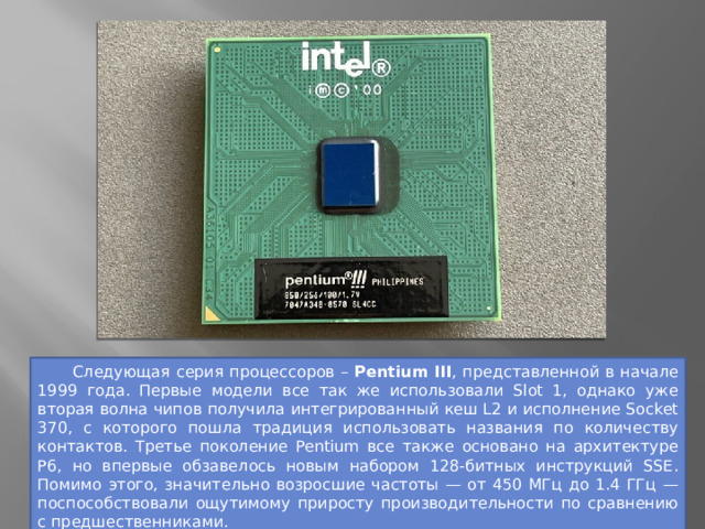  Следующая серия процессоров – Pentium III , представленной в начале 1999 года. Первые модели все так же использовали Slot 1, однако уже вторая волна чипов получила интегрированный кеш L2 и исполнение Socket 370, с которого пошла традиция использовать названия по количеству контактов. Третье поколение Pentium все также основано на архитектуре P6, но впервые обзавелось новым набором 128-битных инструкций SSE. Помимо этого, значительно возросшие частоты — от 450 МГц до 1.4 ГГц — поспособствовали ощутимому приросту производительности по сравнению с предшественниками.  