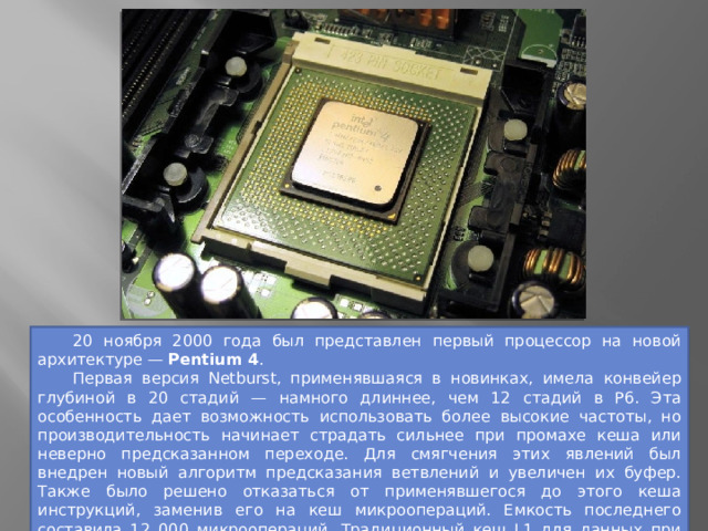  20 ноября 2000 года был представлен первый процессор на новой архитектуре — Pentium 4 .  Первая версия Netburst, применявшаяся в новинках, имела конвейер глубиной в 20 стадий — намного длиннее, чем 12 стадий в P6. Эта особенность дает возможность использовать более высокие частоты, но производительность начинает страдать сильнее при промахе кеша или неверно предсказанном переходе. Для смягчения этих явлений был внедрен новый алгоритм предсказания ветвлений и увеличен их буфер. Также было решено отказаться от применявшегося до этого кеша инструкций, заменив его на кеш микроопераций. Емкость последнего составила 12 000 микроопераций. Традиционный кеш L1 для данных при этом сохранился, добавилась поддержка инструкций SSE2. 
