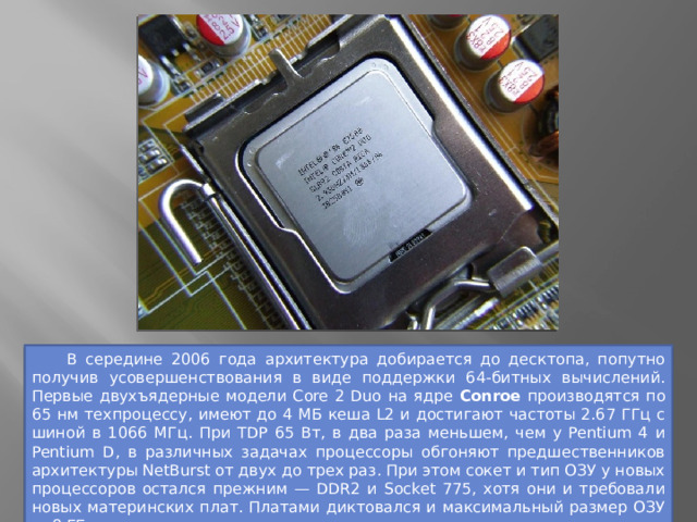  В середине 2006 года архитектура добирается до десктопа, попутно получив усовершенствования в виде поддержки 64-битных вычислений. Первые двухъядерные модели Core 2 Duo на ядре Conroe производятся по 65 нм техпроцессу, имеют до 4 МБ кеша L2 и достигают частоты 2.67 ГГц с шиной в 1066 МГц. При TDP 65 Вт, в два раза меньшем, чем у Pentium 4 и Pentium D, в различных задачах процессоры обгоняют предшественников архитектуры NetBurst от двух до трех раз. При этом сокет и тип ОЗУ у новых процессоров остался прежним — DDR2 и Socket 775, хотя они и требовали новых материнских плат. Платами диктовался и максимальный размер ОЗУ — 8 ГБ. 