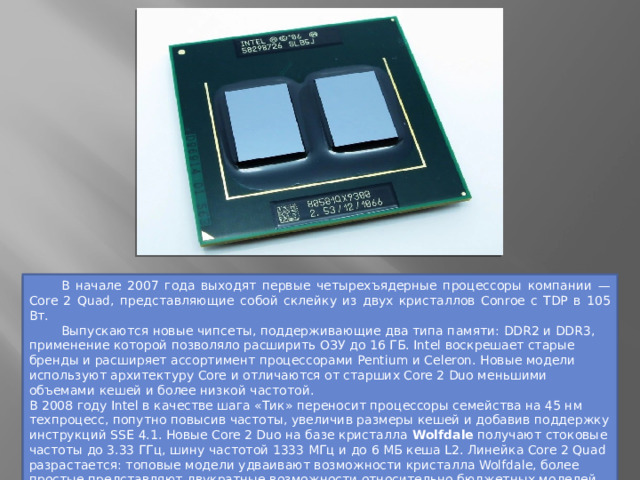  В начале 2007 года выходят первые четырехъядерные процессоры компании — Core 2 Quad, представляющие собой склейку из двух кристаллов Conroe с TDP в 105 Вт.   Выпускаются новые чипсеты, поддерживающие два типа памяти: DDR2 и DDR3, применение которой позволяло расширить ОЗУ до 16 ГБ. Intel воскрешает старые бренды и расширяет ассортимент процессорами Pentium и Celeron. Новые модели используют архитектуру Core и отличаются от старших Core 2 Duo меньшими объемами кешей и более низкой частотой. В 2008 году Intel в качестве шага «Тик» переносит процессоры семейства на 45 нм техпроцесс, попутно повысив частоты, увеличив размеры кешей и добавив поддержку инструкций SSE 4.1. Новые Core 2 Duo на базе кристалла Wolfdale получают стоковые частоты до 3.33 ГГц, шину частотой 1333 МГц и до 6 МБ кеша L2. Линейка Core 2 Quad разрастается: топовые модели удваивают возможности кристалла Wolfdale, более простые представляют двукратные возможности относительно бюджетных моделей Core 2 Duo, при этом вписываясь в 95 Вт тепловыделения. 