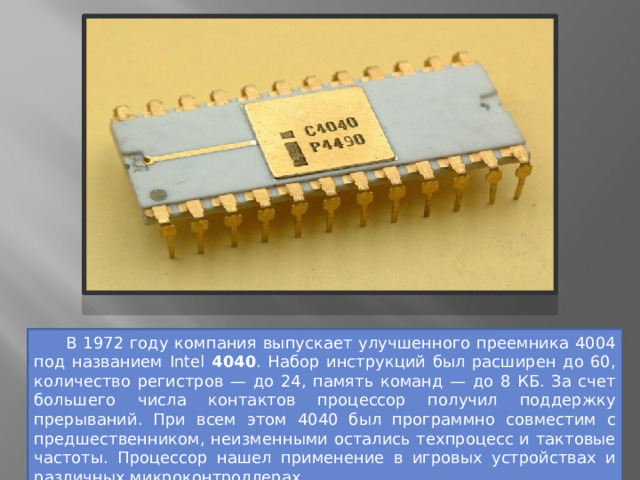  В 1972 году компания выпускает улучшенного преемника 4004 под названием Intel 4040 . Набор инструкций был расширен до 60, количество регистров — до 24, память команд — до 8 КБ. За счет большего числа контактов процессор получил поддержку прерываний. При всем этом 4040 был программно совместим с предшественником, неизменными остались техпроцесс и тактовые частоты. Процессор нашел применение в игровых устройствах и различных микроконтроллерах. 
