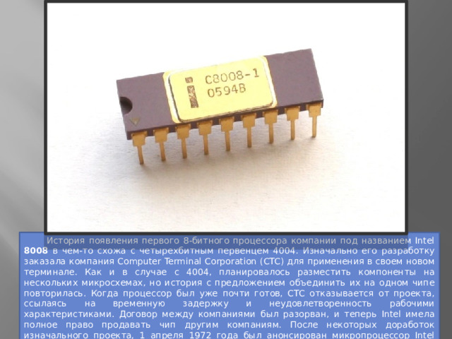  История появления первого 8-битного процессора компании под названием Intel 8008 в чем-то схожа с четырехбитным первенцем 4004. Изначально его разработку заказала компания Computer Terminal Corporation (CTC) для применения в своем новом терминале. Как и в случае с 4004, планировалось разместить компоненты на нескольких микросхемах, но история с предложением объединить их на одном чипе повторилась. Когда процессор был уже почти готов, CTC отказывается от проекта, ссылаясь на временную задержку и неудовлетворенность рабочими характеристиками. Договор между компаниями был разорван, и теперь Intel имела полное право продавать чип другим компаниям. После некоторых доработок изначального проекта, 1 апреля 1972 года был анонсирован микропроцессор Intel 8008, положивший начало 8-битной эре продуктов компании. 