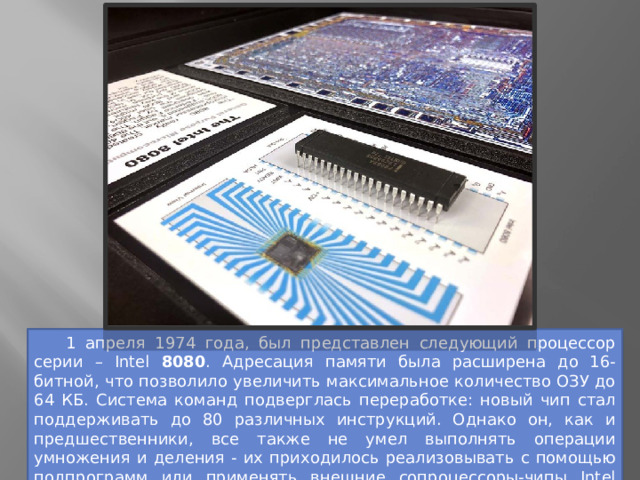  1 апреля 1974 года, был представлен следующий процессор серии – Intel 8080 . Адресация памяти была расширена до 16-битной, что позволило увеличить максимальное количество ОЗУ до 64 КБ. Система команд подверглась переработке: новый чип стал поддерживать до 80 различных инструкций. Однако он, как и предшественники, все также не умел выполнять операции умножения и деления - их приходилось реализовывать с помощью подпрограмм или применять внешние сопроцессоры-чипы Intel 8231 и 8232. 