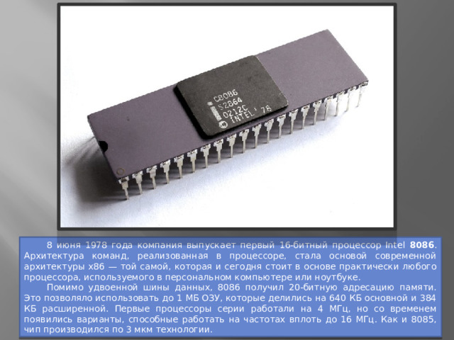  8 июня 1978 года компания выпускает первый 16-битный процессор Intel 8086 . Архитектура команд, реализованная в процессоре, стала основой современной архитектуры x86 — той самой, которая и сегодня стоит в основе практически любого процессора, используемого в персональном компьютере или ноутбуке.  Помимо удвоенной шины данных, 8086 получил 20-битную адресацию памяти. Это позволяло использовать до 1 МБ ОЗУ, которые делились на 640 КБ основной и 384 КБ расширенной. Первые процессоры серии работали на 4 МГц, но со временем появились варианты, способные работать на частотах вплоть до 16 МГц. Как и 8085, чип производился по 3 мкм технологии. 