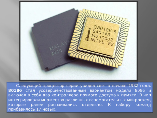  Следующий процессор серии увидел свет в начале 1982 года. 80186 стал усовершенствованным вариантом модели 8086 и включал в себя два контроллера прямого доступа к памяти. В чип интегрировали множество различных вспомогательных микросхем, которые ранее распаивались отдельно. К набору команд прибавилось 17 новых. 