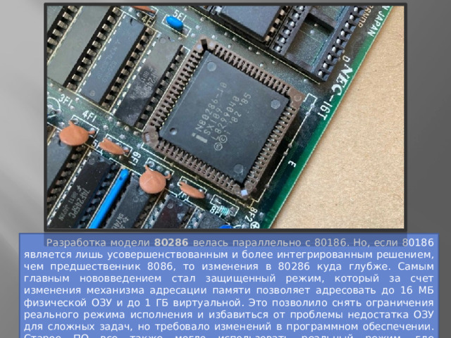  Разработка модели 80286 велась параллельно с 80186. Но, если 80186 является лишь усовершенствованным и более интегрированным решением, чем предшественник 8086, то изменения в 80286 куда глубже. Самым главным нововведением стал защищенный режим, который за счет изменения механизма адресации памяти позволяет адресовать до 16 МБ физической ОЗУ и до 1 ГБ виртуальной. Это позволило снять ограничения реального режима исполнения и избавиться от проблемы недостатка ОЗУ для сложных задач, но требовало изменений в программном обеспечении. Старое ПО все также могло использовать реальный режим, где адресовался максимум 1 МБ ОЗУ. 