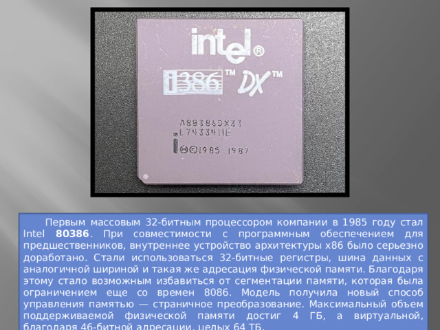  Первым массовым 32-битным процессором компании в 1985 году стал Intel 80386 . При совместимости с программным обеспечением для предшественников, внутреннее устройство архитектуры x86 было серьезно доработано. Стали использоваться 32-битные регистры, шина данных с аналогичной шириной и такая же адресация физической памяти. Благодаря этому стало возможным избавиться от сегментации памяти, которая была ограничением еще со времен 8086. Модель получила новый способ управления памятью — страничное преобразование. Максимальный объем поддерживаемой физической памяти достиг 4 ГБ, а виртуальной, благодаря 46-битной адресации, целых 64 ТБ. 