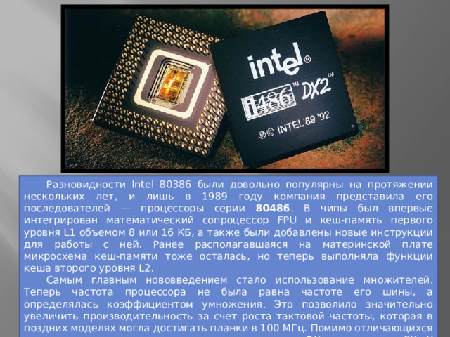 Разновидности Intel 80386 были довольно популярны на протяжении нескольких лет, и лишь в 1989 году компания представила его последователей — процессоры серии 80486 . В чипы был впервые интегрирован математический сопроцессор FPU и кеш-память первого уровня L1 объемом 8 или 16 КБ, а также были добавлены новые инструкции для работы с ней. Ранее располагавшаяся на материнской плате микросхема кеш-памяти тоже осталась, но теперь выполняла функции кеша второго уровня L2.  Самым главным нововведением стало использование множителей. Теперь частота процессора не была равна частоте его шины, а определялась коэффициентом умножения. Это позволило значительно увеличить производительность за счет роста тактовой частоты, которая в поздних моделях могла достигать планки в 100 МГц. Помимо отличающихся частот, модели серии делились на полноценные DX и урезанные SX. У последних встроенный FPU был отключен в кристалле или полностью отсутствовал. 