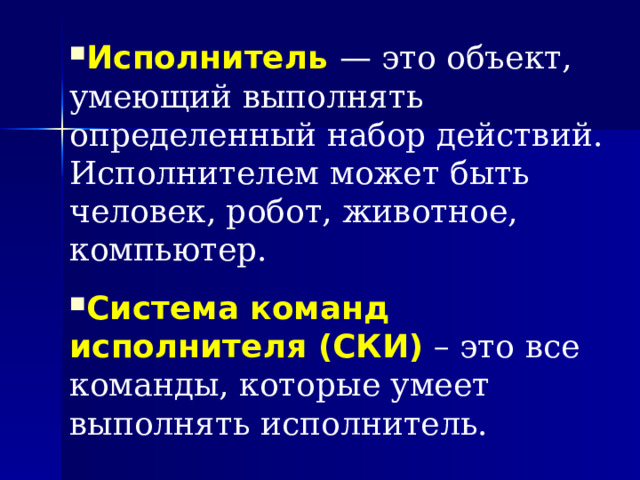 Исполнитель  — это объект, умеющий выполнять определенный набор действий. Исполнителем может быть человек, робот, животное, компьютер. Система команд исполнителя (СКИ)  – это все команды, которые умеет выполнять исполнитель. 