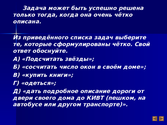  Задача может быть успешно решена только тогда, когда она очень чётко описана.  Из приведённого списка задач выберите те, которые сформулированы чётко. Свой ответ обоснуйте. А) «Подсчитать звёзды»; Б) «сосчитать число окон в своём доме»; В) «купить книги»; Г) «одеться»; Д) «дать подробное описание дороги от двери своего дома до КИВТ (пешком, на автобусе или другом транспорте)».   