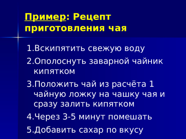 Пример : Рецепт приготовления чая Вскипятить свежую воду Ополоснуть заварной чайник кипятком Положить чай из расчёта 1 чайную ложку на чашку чая и сразу залить кипятком Через 3-5 минут помешать Добавить сахар по вкусу Вскипятить свежую воду Ополоснуть заварной чайник кипятком Положить чай из расчёта 1 чайную ложку на чашку чая и сразу залить кипятком Через 3-5 минут помешать Добавить сахар по вкусу 