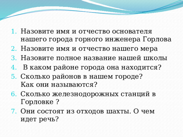 Назовите имя и отчество основателя нашего города горного инженера Горлова Назовите имя и отчество нашего мера Назовите полное название нашей школы  В каком районе города она находится? Сколько районов в нашем городе?  Как они называются? Сколько железнодорожных станций в Горловке ? Они состоят из отходов шахты. О чем идет речь? 