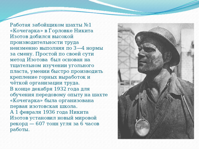 Работая забойщиком шахты №1 «Кочегарка» в Горловке Никита Изотов добился высокой производительности труда неизменно выполняя по 3—4 нормы за смену. Простой по своей сути метод Изотова был основан на тщательном изучении угольного пласта, умении быстро производить крепление горных выработок и чёткой организации труда.  B конце декабря 1932 года для обучения передовому опыту на шахте «Kочегарка» была организована первая изотовская школа.  А 1 февраля 1936 года Никита Изотов установил новый мировой рекорд — 607 тонн угля за 6 часов работы.    