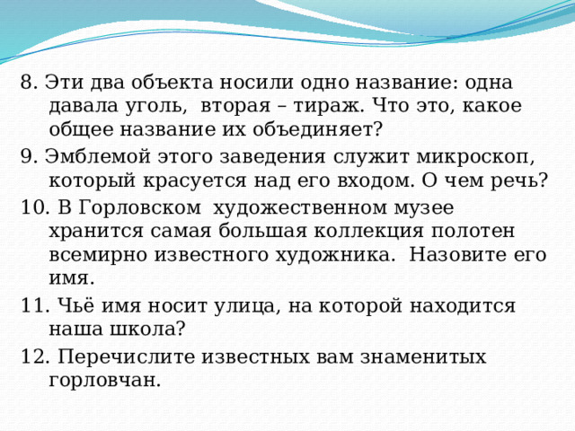8. Эти два объекта носили одно название: одна давала уголь, вторая – тираж. Что это, какое общее название их объединяет? 9. Эмблемой этого заведения служит микроскоп, который красуется над его входом. О чем речь? 10. В Горловском художественном музее хранится самая большая коллекция полотен всемирно известного художника. Назовите его имя. 11. Чьё имя носит улица, на которой находится наша школа? 12. Перечислите известных вам знаменитых горловчан. 