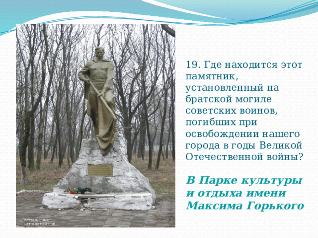 19. Где находится этот памятник, установленный на братской могиле советских воинов, погибших при освобождении нашего города в годы Великой Отечественной войны?   В Парке культуры и отдыха имени Максима Горького 
