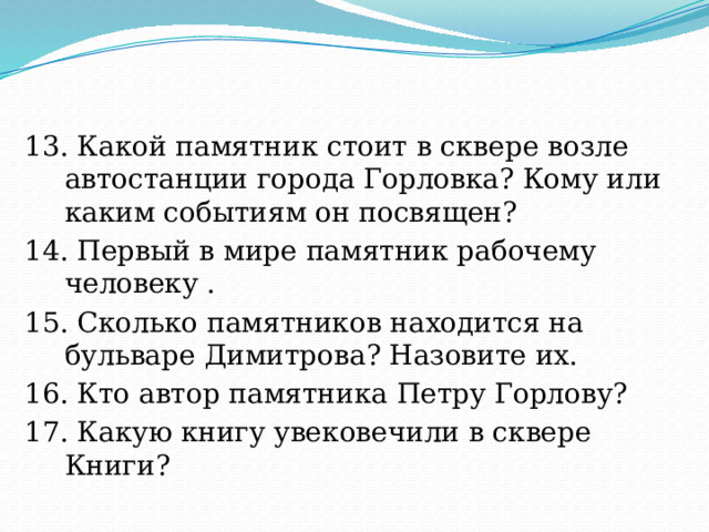 13. Какой памятник стоит в сквере возле автостанции города Горловка? Кому или каким событиям он посвящен? 14. Первый в мире памятник рабочему человеку . 15. Сколько памятников находится на бульваре Димитрова? Назовите их. 16. Кто автор памятника Петру Горлову? 17. Какую книгу увековечили в сквере Книги? 