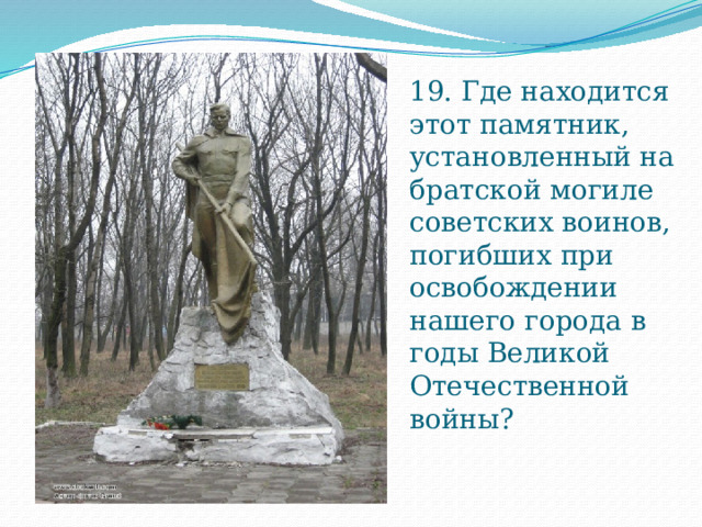 19. Где находится этот памятник, установленный на братской могиле советских воинов, погибших при освобождении нашего города в годы Великой Отечественной войны? 