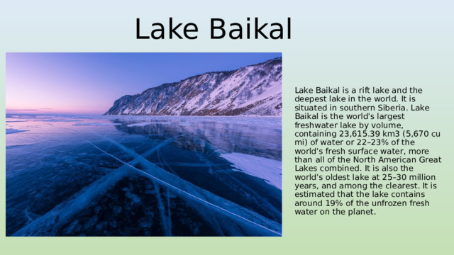 Lake Baikal Lake Baikal is a rift lake and the deepest lake in the world. It is situated in southern Siberia. Lake Baikal is the world's largest freshwater lake by volume, containing 23,615.39 km3 (5,670 cu mi) of water or 22–23% of the world's fresh surface water, more than all of the North American Great Lakes combined. It is also the world's oldest lake at 25–30 million years, and among the clearest. It is estimated that the lake contains around 19% of the unfrozen fresh water on the planet. 