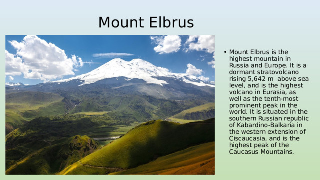 Mount Elbrus Mount Elbrus is the highest mountain in Russia and Europe. It is a dormant stratovolcano rising 5,642 m above sea level, and is the highest volcano in Eurasia, as well as the tenth-most prominent peak in the world. It is situated in the southern Russian republic of Kabardino-Balkaria in the western extension of Ciscaucasia, and is the highest peak of the Caucasus Mountains. 