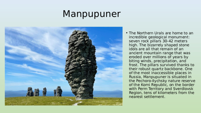 Manpupuner The Northern Urals are home to an incredible geological monument: seven rock pillars 30-42 meters high. The bizarrely shaped stone idols are all that remain of an ancient mountain range that was eroded over millions of years by biting winds, precipitation, and frost. The pillars survived thanks to their robust quartz backbone. One of the most inaccessible places in Russia, Manpupuner is situated in the Pechoro-Ilychsky nature reserve of the Komi Republic, on the border with Perm Territory and Sverdlovsk Region, tens of kilometers from the nearest settlement. 