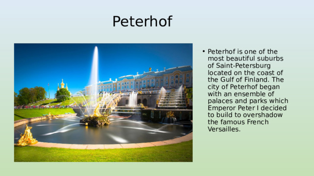 Peterhof Peterhof is one of the most beautiful suburbs of Saint-Petersburg located on the coast of the Gulf of Finland. The city of Peterhof began with an ensemble of palaces and parks which Emperor Peter I decided to build to overshadow the famous French Versailles. 