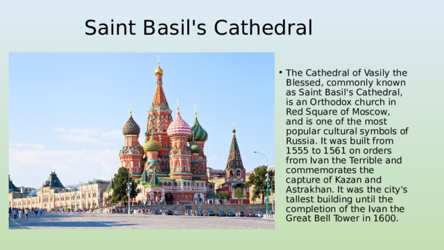 Saint Basil's Cathedral The Cathedral of Vasily the Blessed, commonly known as Saint Basil's Cathedral, is an Orthodox church in Red Square of Moscow, and is one of the most popular cultural symbols of Russia. It was built from 1555 to 1561 on orders from Ivan the Terrible and commemorates the capture of Kazan and Astrakhan. It was the city's tallest building until the completion of the Ivan the Great Bell Tower in 1600. 