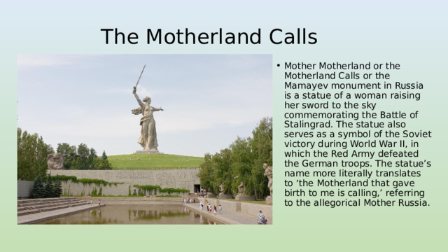 The Motherland Calls Mother Motherland or the Motherland Calls or the Mamayev monument in Russia is a statue of a woman raising her sword to the sky commemorating the Battle of Stalingrad. The statue also serves as a symbol of the Soviet victory during World War II, in which the Red Army defeated the German troops. The statue’s name more literally translates to ‘the Motherland that gave birth to me is calling,’ referring to the allegorical Mother Russia. 