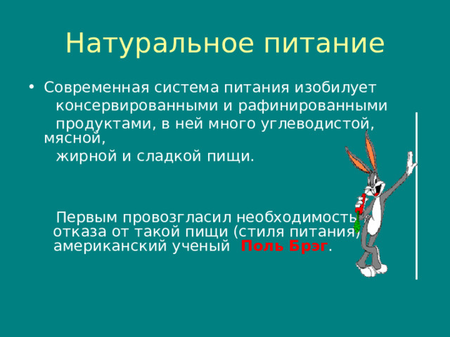 Натуральное питание Современная система питания изобилует  консервированными и рафинированными  продуктами , в ней много углеводистой , мясной ,  жирной и сладкой пищи.      Первым провозгласил необходимость  отказа от такой пищи (стиля питания)  американский ученый Поль Брэг . 