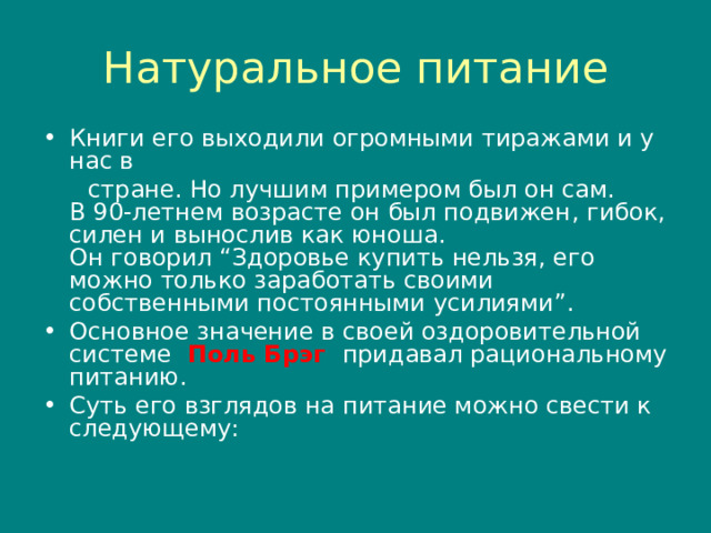 Натуральное питание Книги его выходили огромными тиражами и у нас в  стране. Но лучшим примером был он сам.  В 90-летнем возрасте он был подвижен , гибок , силен и вынослив как юноша.  Он говорил “ Здоровье купить нельзя , его можно только заработать своими собственными постоянными усилиями ”. Основное значение в своей оздоровительной системе Поль Брэг придавал рациональному питанию. Суть его взглядов на питание можно свести к следующему :  
