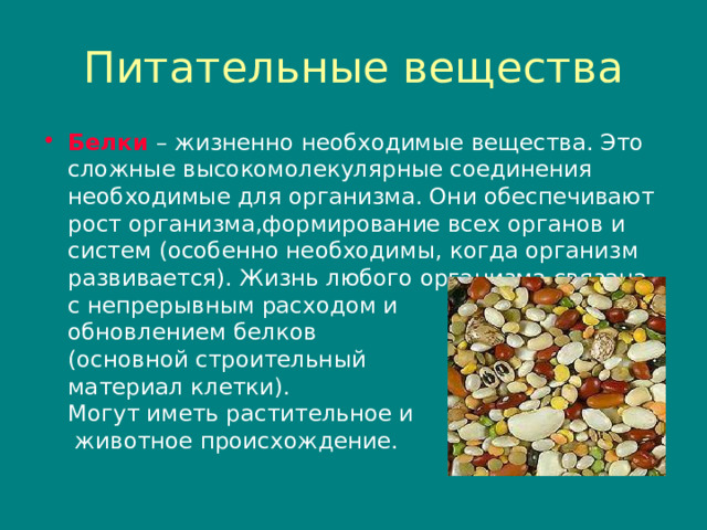 Питательные вещества Белки – жизненно необходимые вещества. Это сложные высокомолекулярные соединения необходимые для организма. Они обеспечивают рост организма , формирование всех органов и систем (особенно необходимы , когда организм развивается). Жизнь любого организма связана  с непрерывным расходом и  обновлением белков  (основной строительный  материал клетки).  Могут иметь растительное и  животное происхождение. 
