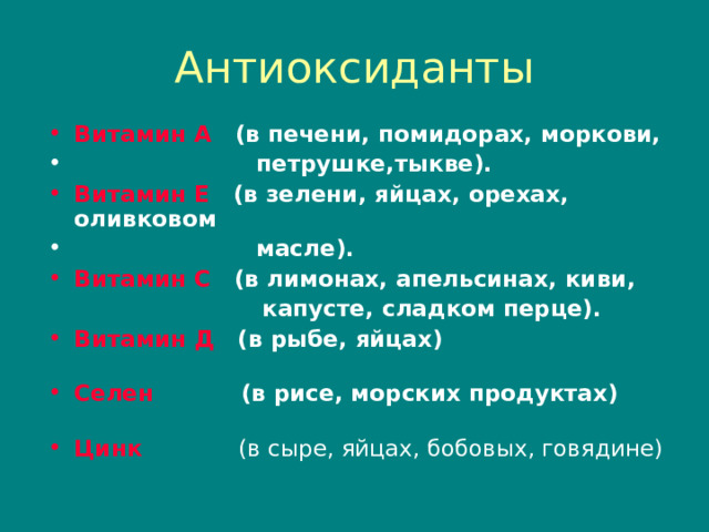 Антиоксиданты Витамин А (в печени , помидорах , моркови ,   петрушке , тыкве). Витамин Е (в зелени , яйцах , орехах , оливковом  масле). Витамин С (в лимонах , апельсинах , киви ,  капусте , сладком перце). Витамин Д (в рыбе , яйцах)   Селен (в рисе , морских продуктах)   Цинк  (в сыре , яйцах , бобовых , говядине) 