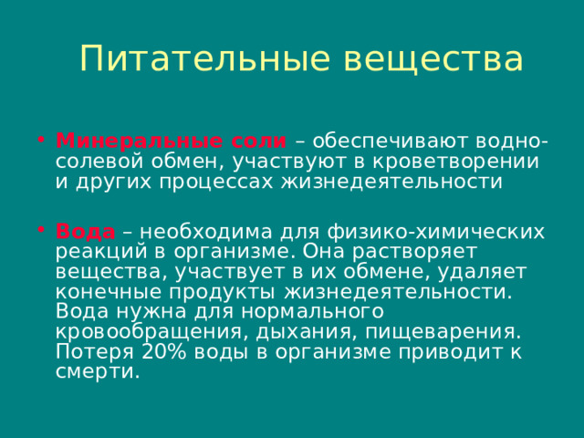 Питательные вещества Минеральные соли  – обеспечивают водно-солевой обмен , участвуют в кроветворении и других процессах жизнедеятельности Вода  – необходима для физико-химических реакций в организме. Она растворяет вещества , участвует в их обмене , удаляет конечные продукты жизнедеятельности. Вода нужна для нормального кровообращения , дыхания , пищеварения. Потеря 20% воды в организме приводит к смерти. 