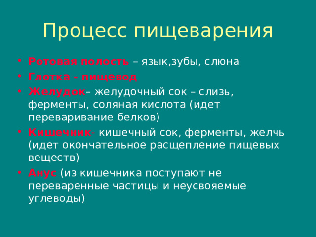 Процесс пищеварения Ротовая полость  – язык , зубы , слюна Глотка - пищевод Желудок – желудочный сок – слизь , ферменты , соляная кислота (идет переваривание белков) Кишечник - кишечный сок , ферменты , желчь (идет окончательное расщепление пищевых веществ) Анус  (из кишечника поступают не переваренные частицы и неусвояемые углеводы) 